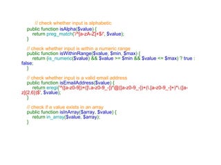 // check whether input is alphabetic      public function  isAlpha ( $value ) {         return  preg_match ( '/^[a-zA-Z]+$/' ,  $value );     }      // check whether input is within a numeric range      public function  isWithinRange ( $value ,  $min ,  $max ) {         return ( is_numeric ( $value ) &&  $value  >=  $min  &&  $value  <=  $max ) ?  true  :  false ;     }           // check whether input is a valid email address      public function  isEmailAddress ( $value ) {         return  eregi ( '^([a-z0-9])+([\.a-z0-9_-])*@([a-z0-9_-])+(\.[a-z0-9_-]+)*\.([a-z]{2,6})$' ,  $value );     }      // check if a value exists in an array      public function  isInArray ( $array ,  $value ) {         return  in_array ( $value ,  $array );     } 