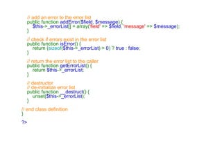    // add an error to the error list      public function  addError ( $field ,  $message ) {          $this -> _errorList [] = array( 'field'  =>  $field ,  'message'  =>  $message );     }      // check if errors exist in the error list      public function  isError () {         return ( sizeof ( $this -> _errorList ) >  0 ) ?  true  :  false ;     }      // return the error list to the caller      public function  getErrorList () {         return  $this -> _errorList ;     }      // destructor     // de-initialize error list      public function  __destruct () {         unset( $this -> _errorList );     } // end class definition } ?>   