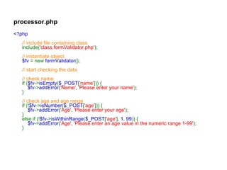 processor.php <?php // include file containing class include( 'class.formValidator.php' ); // instantiate object $fv  = new  formValidator (); // start checking the data // check name if ( $fv -> isEmpty ( $_POST [ 'name' ])) {      $fv -> addError ( 'Name' ,  'Please enter your name' ); } // check age and age range if (! $fv -> isNumber ( $_POST [ 'age' ])) {      $fv -> addError ( 'Age' ,  'Please enter your age' ); } else if (! $fv -> isWithinRange ( $_POST [ 'age' ],  1 ,  99 )) {      $fv -> addError ( 'Age' ,  'Please enter an age value in the numeric range 1-99' ); } 