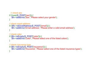 // check sex if (!isset( $_POST [ 'sex' ])) {      $fv -> addError ( 'Sex' ,  'Please select your gender' ); } // check email address if (! $fv -> isEmailAddress ( $_POST [ 'email' ])) {      $fv -> addError ( 'Email address' ,  'Please enter a valid email address' ); } // check color if ( $fv -> isEmpty ( $_POST [ 'color' ])) {      $fv -> addError ( 'Color' ,  'Please select one of the listed colors' ); } // check insurance type if ( $fv -> isEmpty ( $_POST [ 'insurance' ])) {      $fv -> addError ( 'Insurance' ,  'Please select one of the listed insurance types' ); } 