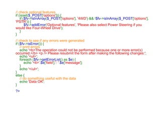 // check optional features if (isset( $_POST [ 'options' ])) {     if ( $fv -> isInArray ( $_POST [ 'options' ],  '4WD' ) && ! $fv -> isInArray ( $_POST [ 'options' ],  'PSTR' )) {          $fv -> addError ( 'Optional features' ,  'Please also select Power Steering if you would like Four-Wheel Drive' );     } } // check to see if any errors were generated if ( $fv -> isError ()) {      // print errors      echo  '<b>The operation could not be performed because one or more error(s) occurred.</b> <p /> Please resubmit the form after making the following changes:' ;     echo  '<ul>' ;     foreach ( $fv -> getErrorList () as  $e ) {         echo  '<li>' . $e [ 'field' ]. ': ' . $e [ 'message' ];     }     echo  '</ul>' ; } else {      // do something useful with the data      echo  'Data OK' ; } ?> 