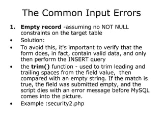 The Common Input Errors Empty record  -assuming no NOT NULL constraints on the target table Solution: To avoid this, it's important to verify that the form does, in fact, contain valid data, and only then perform the INSERT query the  trim()  function - used to trim leading and trailing spaces from the field value,  then compared with an empty string. If the match is true, the field was submitted empty, and the script dies with an error message before MySQL comes into the picture.  Example :security2.php 