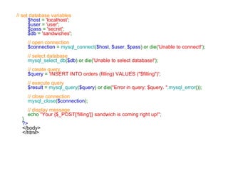    // set database variables      $host  =  'localhost' ;      $user  =  'user' ;      $pass  =  'secret' ;      $db  =  'sandwiches' ;      // open connection      $connection  =  mysql_connect ( $host ,  $user ,  $pass ) or die( 'Unable to connect!' );      // select database       mysql_select_db ( $db ) or die( 'Unable to select database!' );      // create query      $query  =  'INSERT INTO orders (filling) VALUES ("$filling")' ;      // execute query      $result  =  mysql_query ( $query ) or die( "Error in query: $query. " . mysql_error ());      // close connection      mysql_close ( $connection );      // display message      echo  "Your {$_POST['filling']} sandwich is coming right up!" ; } ?> </body> </html>   