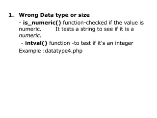 Wrong Data type or size -  is_numeric()  function-checked if the value is numeric.  It tests a string to see if it is a  numeric. -  intval()  function -to test if it's an integer Example :datatype4.php 