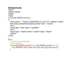 datatype4.php <html> <head></head> <body> <?php if (!isset( $_POST [ 'submit' ])) { ?>     <form action = ' <?php $_SERVER [ 'PHP_SELF' ] ?> ' method = 'post'>     How many sandwiches would you like? (min 1, max 9)     <br />     <input type = 'text' name = 'quantity'>     <br />     <input type = 'submit' name = 'submit' value = 'Save'>     </form> <?php } else {      // check for required data     // die if absent      if (!isset( $_POST [ 'quantity' ]) ||  trim ( $_POST [ 'quantity' ]) ==  '' ) {         die ( "ERROR: Can't make 'em if you don't say how many!" );     }     