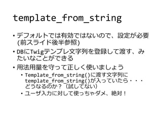 template_from_string
• デフォルトでは有効ではないので、設定が必要
(前スライド後半参照)
• DBにTwigテンプレ文字列を登録して渡す、み
たいなことができる
• 用法用量を守って正しく使いましょう
• Template_from_string()に渡す文字列に
template_from_string()が入っていたら・・・
どうなるのか？（試してない）
• ユーザ入力に対して使っちゃダメ、絶対！
 