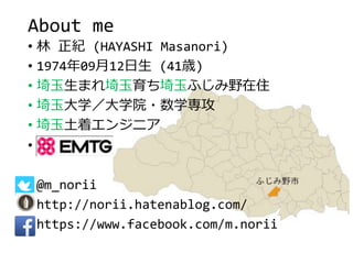 About me
• 林 正紀 (HAYASHI Masanori)
• 1974年09月12日生 (41歳)
• 埼玉生まれ埼玉育ち埼玉ふじみ野在住
• 埼玉大学／大学院・数学専攻
• 埼玉土着エンジニア
• EMTG
• @m_norii
• http://norii.hatenablog.com/
• https://www.facebook.com/m.norii
 