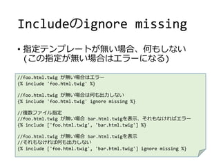 Includeのignore missing
• 指定テンプレートが無い場合、何もしない
(この指定が無い場合はエラーになる)
//foo.html.twig が無い場合はエラー
{% include 'foo.html.twig' %}
//foo.html.twig が無い場合は何も出力しない
{% include 'foo.html.twig' ignore missing %}
//複数ファイル指定
//foo.html.twig が無い場合 bar.html.twigを表示、それもなければエラー
{% include ['foo.html.twig', 'bar.html.twig'] %}
//foo.html.twig が無い場合 bar.html.twigを表示
//それもなければ何も出力しない
{% include ['foo.html.twig', 'bar.html.twig'] ignore missing %}
 