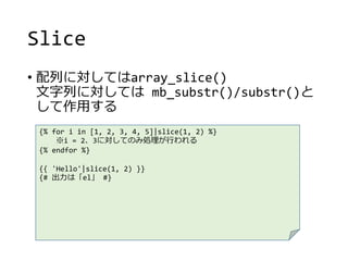 Slice
• 配列に対してはarray_slice()
文字列に対しては mb_substr()/substr()と
して作用する
{% for i in [1, 2, 3, 4, 5]|slice(1, 2) %}
※i = 2、3に対してのみ処理が行われる
{% endfor %}
{{ 'Hello'|slice(1, 2) }}
{# 出力は「el」 #}
 