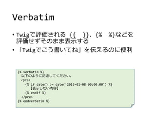 Verbatim
• Twigで評価される {{ }}、{% %}などを
評価せずそのまま表示する
• 「Twigでこう書いてね」を伝えるのに便利
{% verbatim %}
以下のように記述してください。
<pre>
{% if date() >= date('2016-01-08 00:00:00') %}
【表示したい内容】
{% endif %}
</pre>
{% endverbatim %}
 