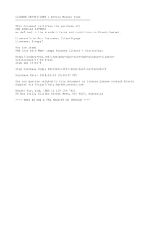 LICENSE CERTIFICATE : Envato Market Item 
============================================== 
This document certifies the purchase of: 
ONE REGULAR LICENSE 
as defined in the standard terms and conditions on Envato Market. 
Licensor's Author Username: ClientEngage 
Licensee: T&amp;T 
For the item: 
PHP Chat with Web- &amp; Windows Clients - VisitorChat 
http://codecanyon.net/item/php-chat-with-web-windows-clients-visitorchat/ 
4575078?sso 
Item ID: 4575078 
Item Purchase Code: fd206604-2f47-46d5-8a43-ca723cd28cff 
Purchase Date: 2014-10-23 15:39:37 UTC 
For any queries related to this document or license please contact Envato 
Support via https://help.market.envato.com 
Envato Pty. Ltd. (ABN 11 119 159 741) 
PO Box 16122, Collins Street West, VIC 8007, Australia 
==== THIS IS NOT A TAX RECEIPT OR INVOICE ==== 
