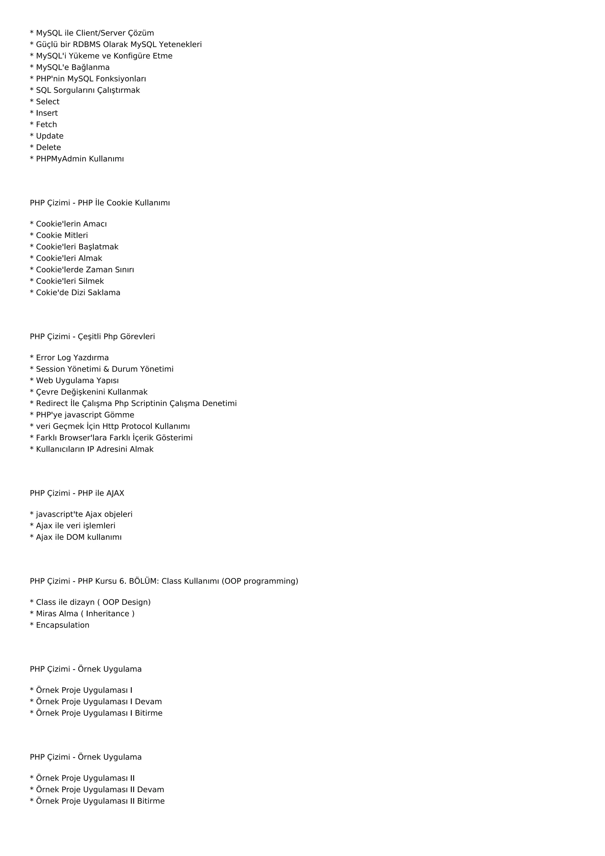 *   MySQL ile Client/Server Çözüm
*   Güçlü bir RDBMS Olarak MySQL Yetenekleri
*   MySQL'i Yükeme ve Konfigüre Etme
*   MySQL'e Bağlanma
*   PHP'nin MySQL Fonksiyonları
*   SQL Sorgularını Çalıştırmak
*   Select
*   Insert
*   Fetch
*   Update
*   Delete
*   PHPMyAdmin Kullanımı




PHP Çizimi - PHP İle Cookie Kullanımı

*   Cookie'lerin Amacı
*   Cookie Mitleri
*   Cookie'leri Başlatmak
*   Cookie'leri Almak
*   Cookie'lerde Zaman Sınırı
*   Cookie'leri Silmek
*   Cokie'de Dizi Saklama




PHP Çizimi - Çeşitli Php Görevleri

*   Error Log Yazdırma
*   Session Yönetimi & Durum Yönetimi
*   Web Uygulama Yapısı
*   Çevre Değişkenini Kullanmak
*   Redirect İle Çalışma Php Scriptinin Çalışma Denetimi
*   PHP'ye javascript Gömme
*   veri Geçmek İçin Http Protocol Kullanımı
*   Farklı Browser'lara Farklı İçerik Gösterimi
*   Kullanıcıların IP Adresini Almak




PHP Çizimi - PHP ile AJAX

* javascript'te Ajax objeleri
* Ajax ile veri işlemleri
* Ajax ile DOM kullanımı




PHP Çizimi - PHP Kursu 6. BÖLÜM: Class Kullanımı (OOP programming)

* Class ile dizayn ( OOP Design)
* Miras Alma ( Inheritance )
* Encapsulation




PHP Çizimi - Örnek Uygulama

* Örnek Proje Uygulaması I
* Örnek Proje Uygulaması I Devam
* Örnek Proje Uygulaması I Bitirme




PHP Çizimi - Örnek Uygulama

* Örnek Proje Uygulaması II
* Örnek Proje Uygulaması II Devam
* Örnek Proje Uygulaması II Bitirme
 