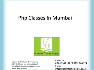 Php Classes In Mumbai
Vibrant Technologies & Computers.
K1/4 2nd Floor, Sec-15, Backside of
Sec-15 bus stop, Opp to Vaidehi Hotel,
Vashi, Navi Mumbai
Call us on :
0 9892 900 103 / 0 9892 900 173
E-mail :
info@vibranttechnologies.co.in
 