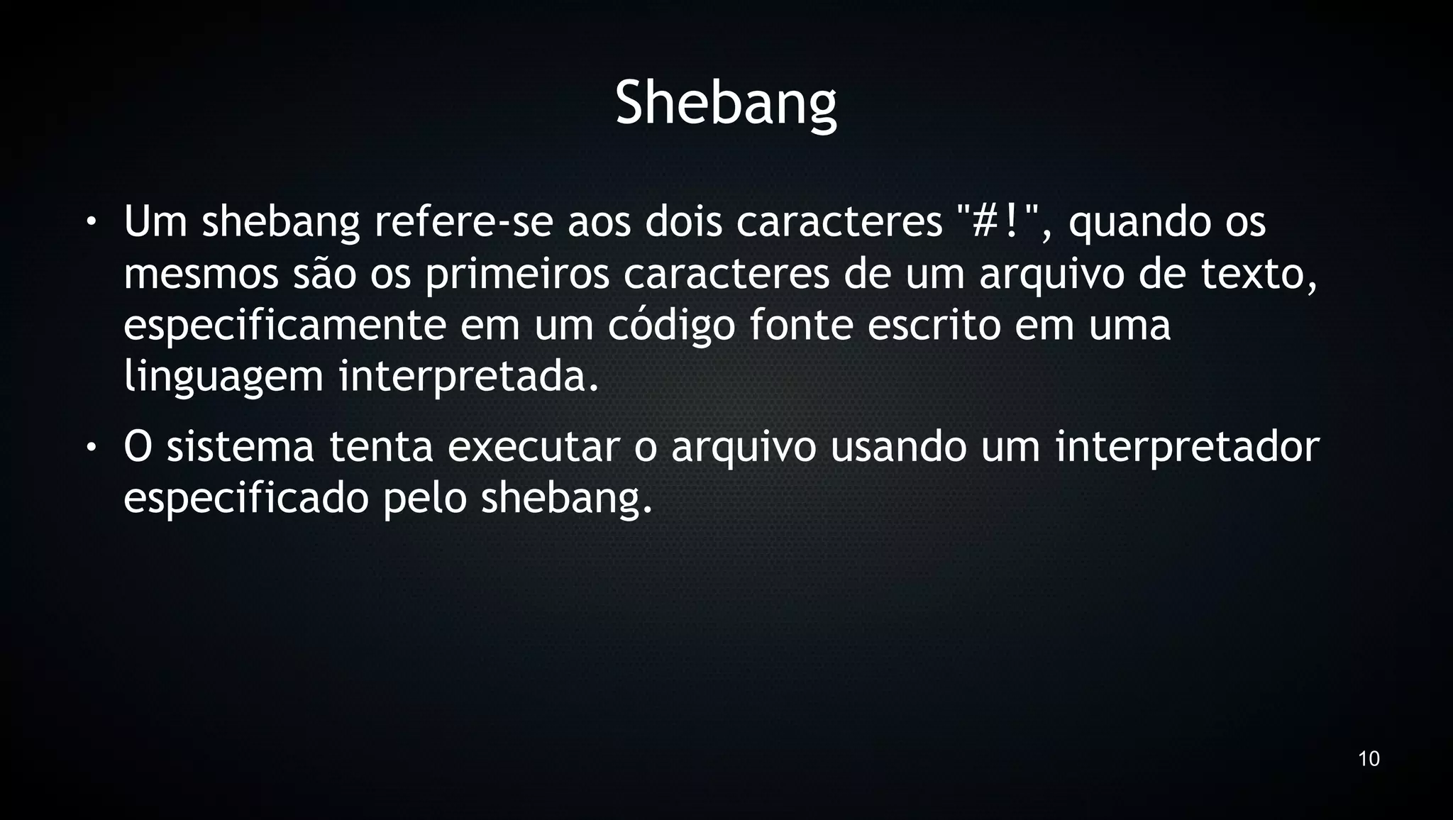 Shebang
●   Um shebang refere-se aos dois caracteres "#!", quando os
    mesmos são os primeiros caracteres de um arquivo de texto,
    especificamente em um código fonte escrito em uma
    linguagem interpretada.
●   O sistema tenta executar o arquivo usando um interpretador
    especificado pelo shebang.




                                                                 10
 