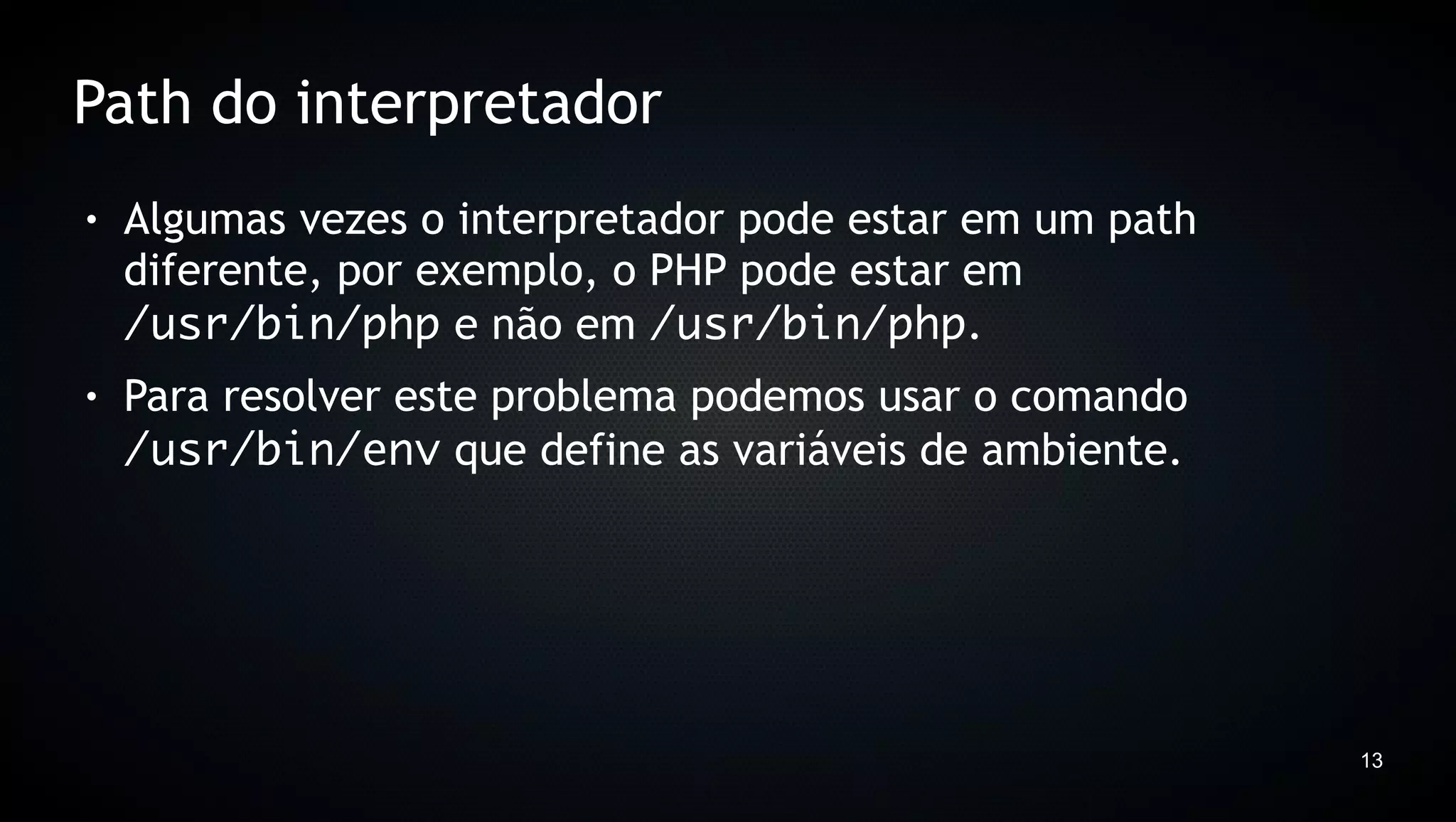 Path do interpretador
●   Algumas vezes o interpretador pode estar em um path
    diferente, por exemplo, o PHP pode estar em
    /usr/bin/php e não em /usr/bin/php.
●   Para resolver este problema podemos usar o comando
    /usr/bin/env que define as variáveis de ambiente.




                                                          13
 