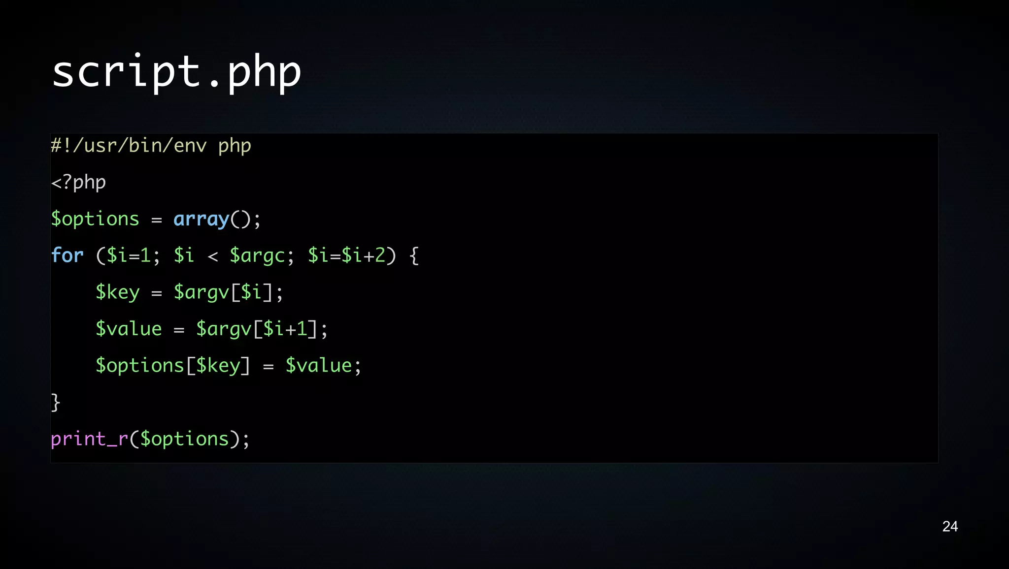 script.php
#!/usr/bin/env php
<?php
$options = array();
for ($i=1; $i < $argc; $i=$i+2) {
    $key = $argv[$i];
    $value = $argv[$i+1];
    $options[$key] = $value;
}
print_r($options);



                                    24
 