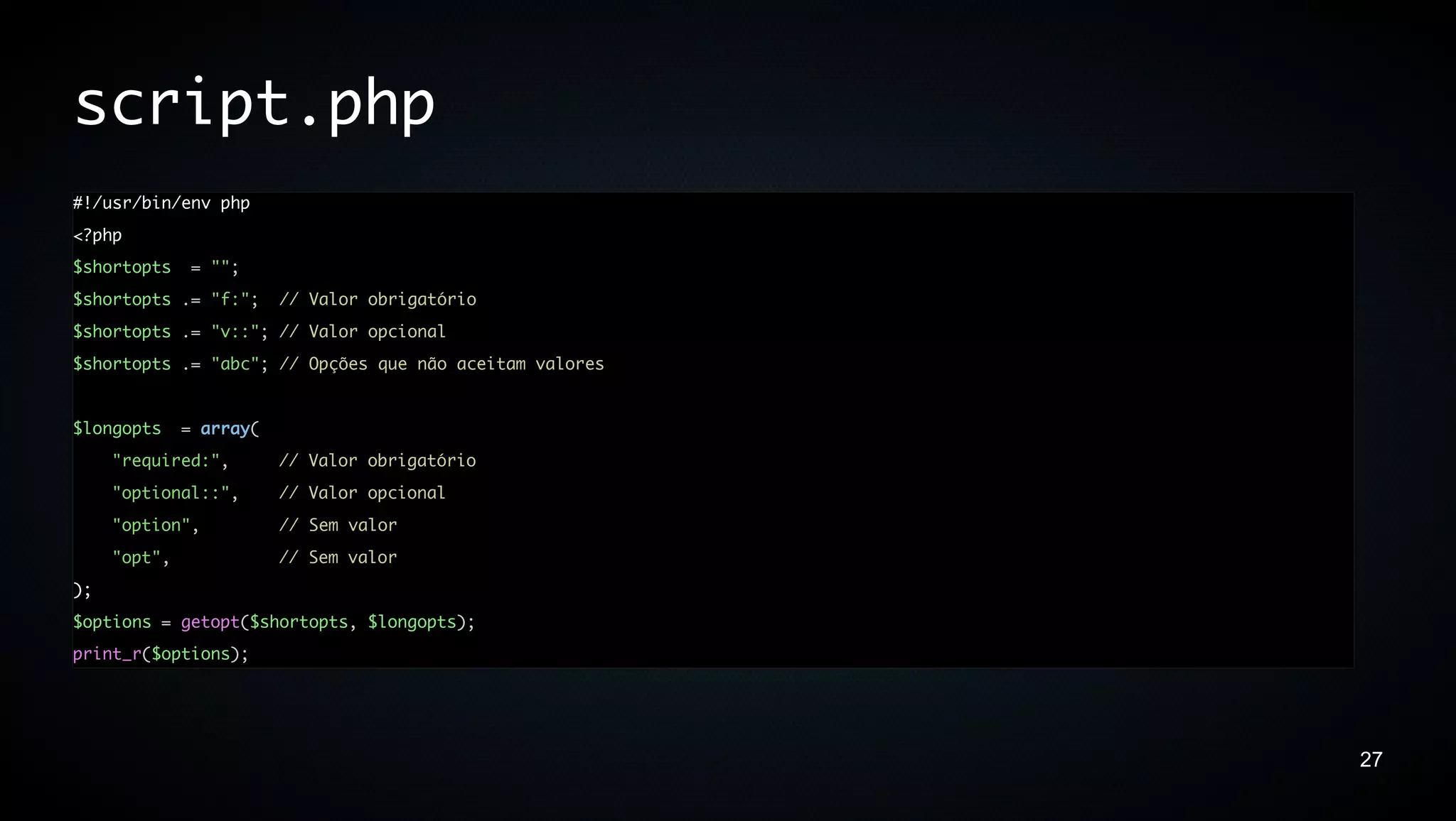 script.php
#!/usr/bin/env php
<?php
$shortopts     = "";
$shortopts .= "f:";      // Valor obrigatório
$shortopts .= "v::"; // Valor opcional
$shortopts .= "abc"; // Opções que não aceitam valores


$longopts     = array(
     "required:",        // Valor obrigatório
     "optional::",       // Valor opcional
     "option",           // Sem valor
     "opt",              // Sem valor
);
$options = getopt($shortopts, $longopts);
print_r($options);




                                                         27
 