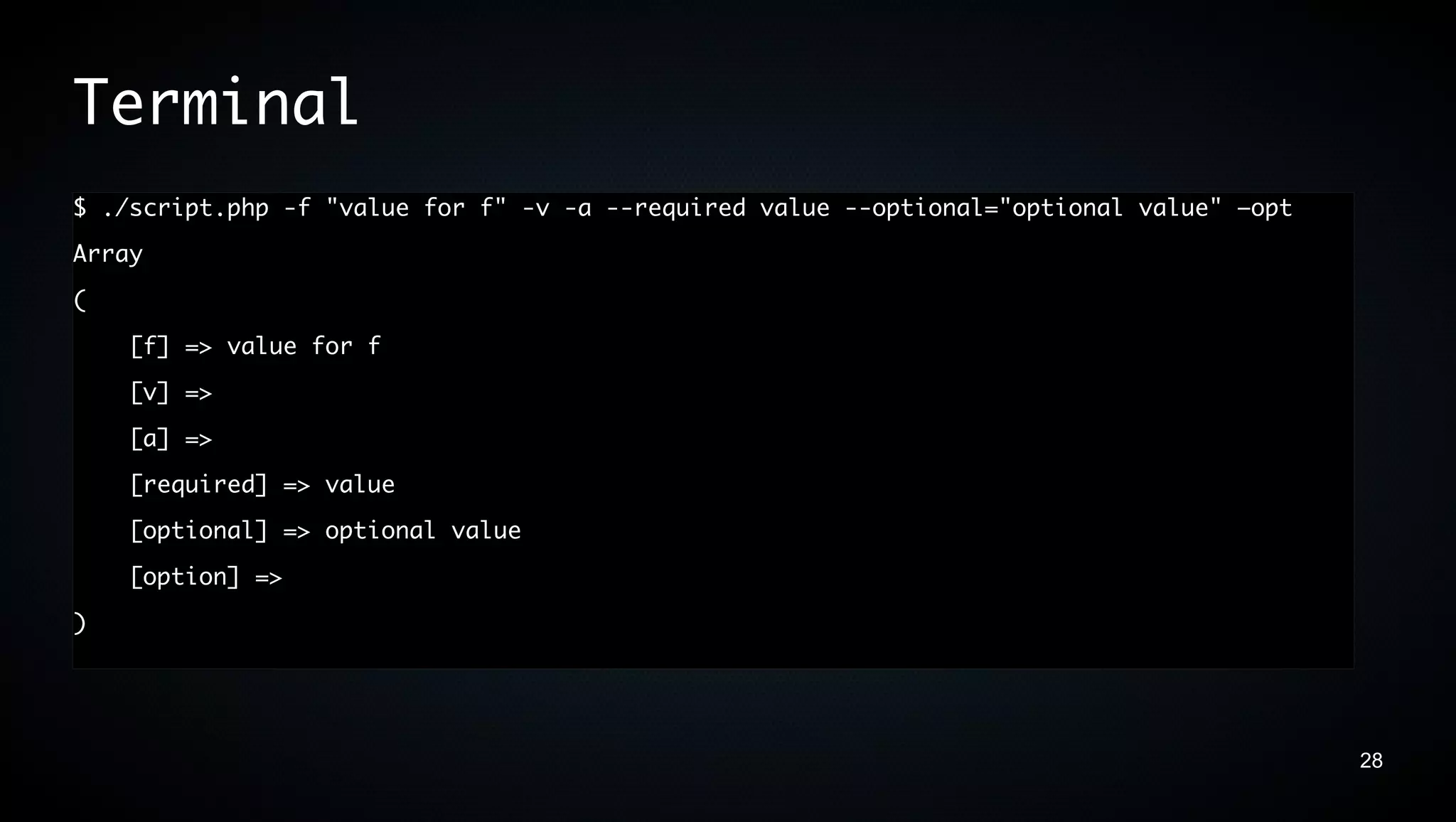 Terminal
$ ./script.php -f "value for f" -v -a --required value --optional="optional value" –opt
Array
(
    [f] => value for f
    [v] =>
    [a] =>
    [required] => value
    [optional] => optional value
    [option] =>
)




                                                                                          28
 