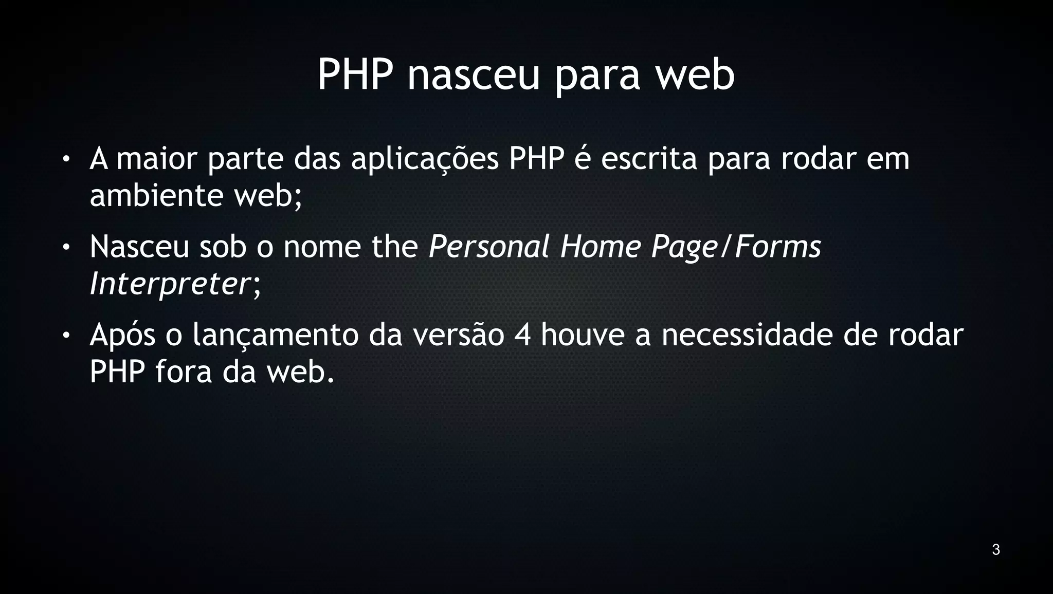 PHP nasceu para web
●   A maior parte das aplicações PHP é escrita para rodar em
    ambiente web;
●   Nasceu sob o nome the Personal Home Page/Forms
    Interpreter;
●   Após o lançamento da versão 4 houve a necessidade de rodar
    PHP fora da web.




                                                                 3
 