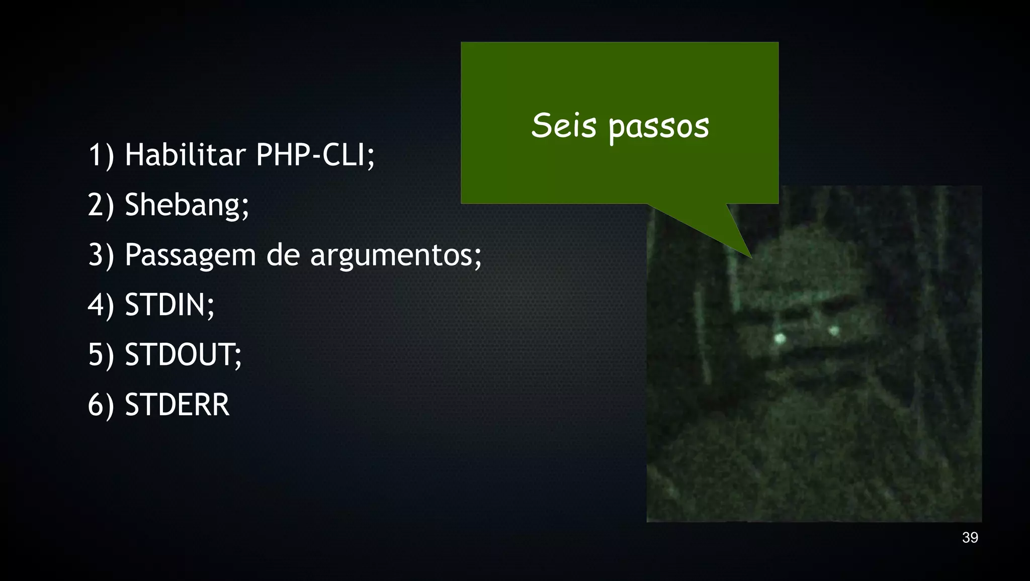 Seis passos
1) Habilitar PHP-CLI;
2) Shebang;
3) Passagem de argumentos;
4) STDIN;
5) STDOUT;
6) STDERR



                                           39
 