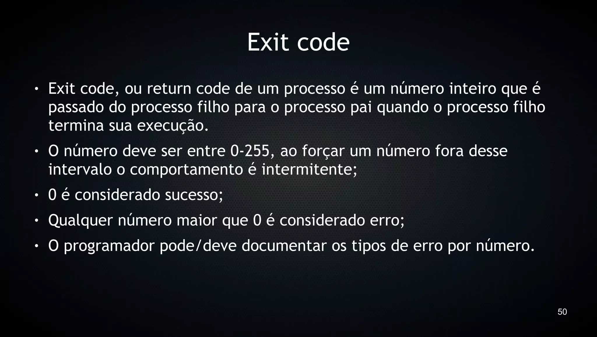 Exit code
●   Exit code, ou return code de um processo é um número inteiro que é
    passado do processo filho para o processo pai quando o processo filho
    termina sua execução.
●   O número deve ser entre 0-255, ao forçar um número fora desse
    intervalo o comportamento é intermitente;
●   0 é considerado sucesso;
●   Qualquer número maior que 0 é considerado erro;
●   O programador pode/deve documentar os tipos de erro por número.



                                                                            50
 