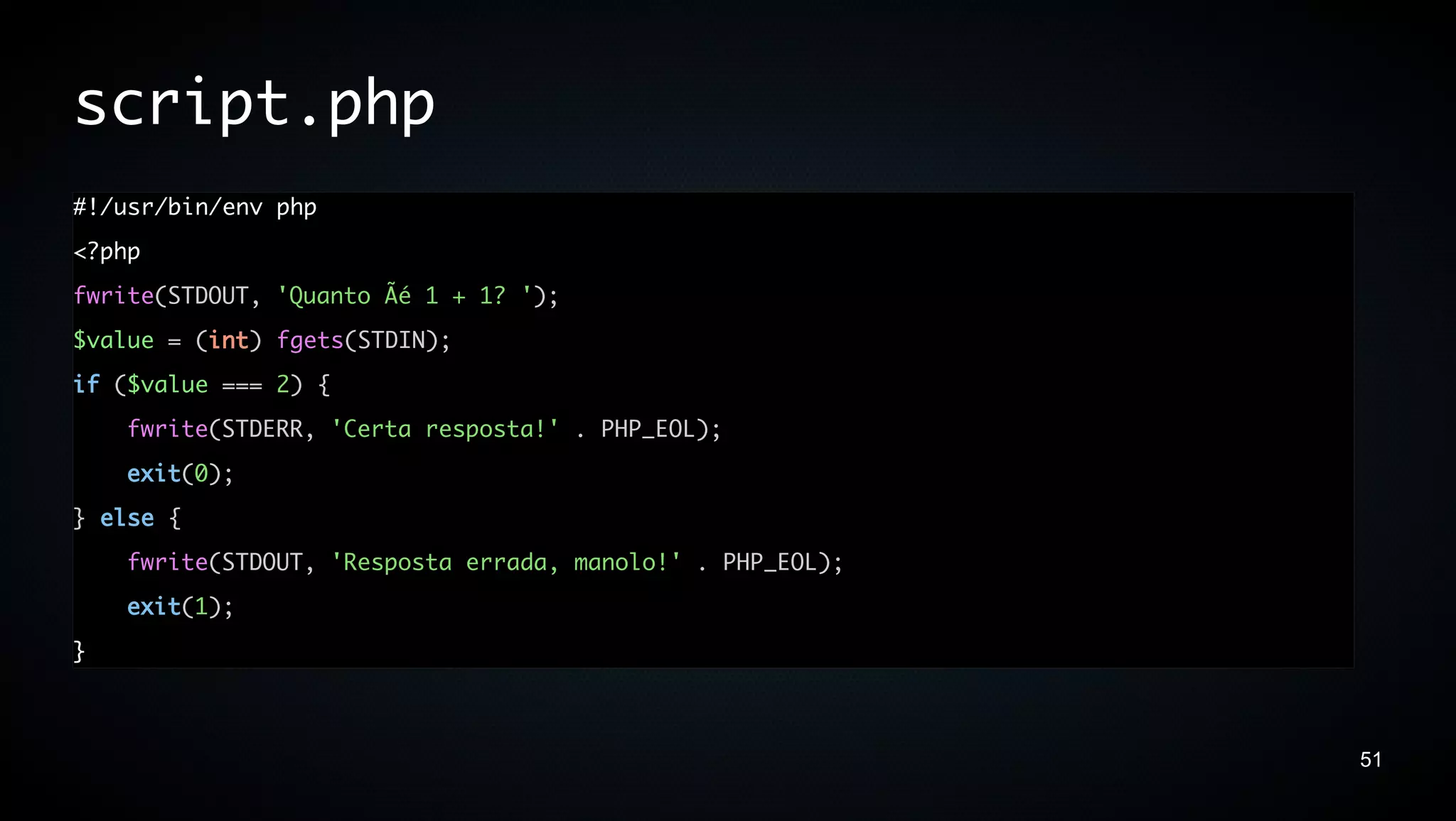 script.php
#!/usr/bin/env php
<?php
fwrite(STDOUT, 'Quanto Ãé 1 + 1? ');
$value = (int) fgets(STDIN);
if ($value === 2) {
    fwrite(STDERR, 'Certa resposta!' . PHP_EOL);
    exit(0);
} else {
    fwrite(STDOUT, 'Resposta errada, manolo!' . PHP_EOL);
    exit(1);
}



                                                            51
 