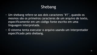 Shebang
●   Um shebang refere-se aos dois caracteres "#!", quando os
    mesmos são os primeiros caracteres de um arquivo de texto,
    especificamente em um código fonte escrito em uma
    linguagem interpretada.
●   O sistema tenta executar o arquivo usando um interpretador
    especificado pelo shebang.




                                                                 10
 