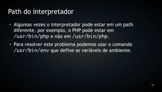 Path do interpretador
●   Algumas vezes o interpretador pode estar em um path
    diferente, por exemplo, o PHP pode estar em
    /usr/bin/php e não em /usr/bin/php.
●   Para resolver este problema podemos usar o comando
    /usr/bin/env que define as variáveis de ambiente.




                                                          13
 