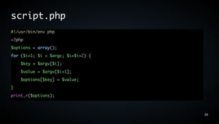 script.php
#!/usr/bin/env php
<?php
$options = array();
for ($i=1; $i < $argc; $i=$i+2) {
    $key = $argv[$i];
    $value = $argv[$i+1];
    $options[$key] = $value;
}
print_r($options);



                                    24
 