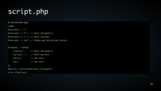 script.php
#!/usr/bin/env php
<?php
$shortopts     = "";
$shortopts .= "f:";      // Valor obrigatório
$shortopts .= "v::"; // Valor opcional
$shortopts .= "abc"; // Opções que não aceitam valores


$longopts     = array(
     "required:",        // Valor obrigatório
     "optional::",       // Valor opcional
     "option",           // Sem valor
     "opt",              // Sem valor
);
$options = getopt($shortopts, $longopts);
print_r($options);




                                                         27
 