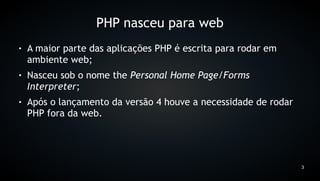 PHP nasceu para web
●   A maior parte das aplicações PHP é escrita para rodar em
    ambiente web;
●   Nasceu sob o nome the Personal Home Page/Forms
    Interpreter;
●   Após o lançamento da versão 4 houve a necessidade de rodar
    PHP fora da web.




                                                                 3
 
