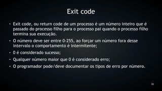 Exit code
●   Exit code, ou return code de um processo é um número inteiro que é
    passado do processo filho para o processo pai quando o processo filho
    termina sua execução.
●   O número deve ser entre 0-255, ao forçar um número fora desse
    intervalo o comportamento é intermitente;
●   0 é considerado sucesso;
●   Qualquer número maior que 0 é considerado erro;
●   O programador pode/deve documentar os tipos de erro por número.



                                                                            50
 