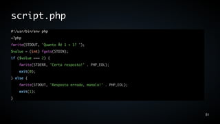 script.php
#!/usr/bin/env php
<?php
fwrite(STDOUT, 'Quanto Ãé 1 + 1? ');
$value = (int) fgets(STDIN);
if ($value === 2) {
    fwrite(STDERR, 'Certa resposta!' . PHP_EOL);
    exit(0);
} else {
    fwrite(STDOUT, 'Resposta errada, manolo!' . PHP_EOL);
    exit(1);
}



                                                            51
 