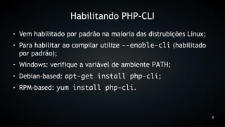 Habilitando PHP-CLI
●   Vem habilitado por padrão na maioria das distrubições Linux;
●   Para habilitar ao compilar utilize --enable-cli (habilitado
    por padrão);
●   Windows: verifique a variável de ambiente PATH;
●   Debian-based: apt-get install php-cli;
●   RPM-based: yum install php-cli.



                                                                   8
 