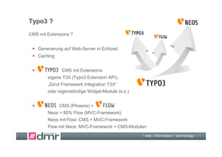 Typo3 ?
CMS mit Extensions ?


  Generierung auf Web-Server in Echtzeit
  Caching


              CMS mit Extensions
        eigene T3X (Typo3 Extension API),
        „Zend Framework Integration T3X“
        oder eigenständige Widget-Module (s.o.)


            CMS (Phoenix) +
        Neos = 80% Flow (MVC-Framework)
        Neos mit Flow: CMS + MVC-Framework
        Flow mit Neos: MVC-Framework + CMS-Modulen
                                                  / web / information / technology / 11
 
