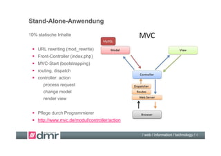 Stand-Alone-Anwendung

10% statische Inhalte


  URL rewriting (mod_rewrite)
  Front-Controller (index.php)
  MVC-Start (bootstrapping)
  routing, dispatch
  controller: action
       process request
       change model
       render view


  Pflege durch Programmierer
  http://www.mvc.de/modul/controller/action


                                               / web / information / technology / 4
 