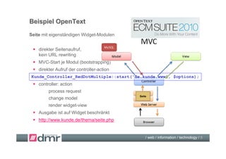 Beispiel OpenText
Seite mit eigenständigen Widget-Modulen


  direkter Seitenaufruf,
   kein URL rewriting
  MVC-Start je Modul (bootstrapping)
  direkter Aufruf der controller-action
Kunde_Controller_RedDotMultiple::start('de.kunde.www', $options);
  controller: action
        process request
                                           Seite
        change model
        render widget-view
  Ausgabe ist auf Widget beschränkt
  http://www.kunde.de/thema/seite.php


                                               / web / information / technology / 8
 