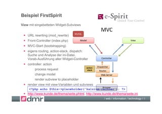 Beispiel FirstSpirit
View mit eingebetteten Widget-Subviews


  URL rewriting (mod_rewrite)
  Front-Controller (index.php)
  MVC-Start (bootstrapping)
  eigens routing, action-stack, dispatch:
   Suche und Analyse der ini-Datei,
   Vorab-Ausführung aller Widget-Controller
  controller: action
                                          action-
        process request                    stack

        change model
        render subview to placeholder
  render view mit view-Variablen und subviews
     <?php echo $this->placeholder('kalzium-rechner'); ?>
  http://www.kunde.de/thema/seite.phtml, http://www.kunde.de/thema/seite.ini
                                                      / web / information / technology / 9
 