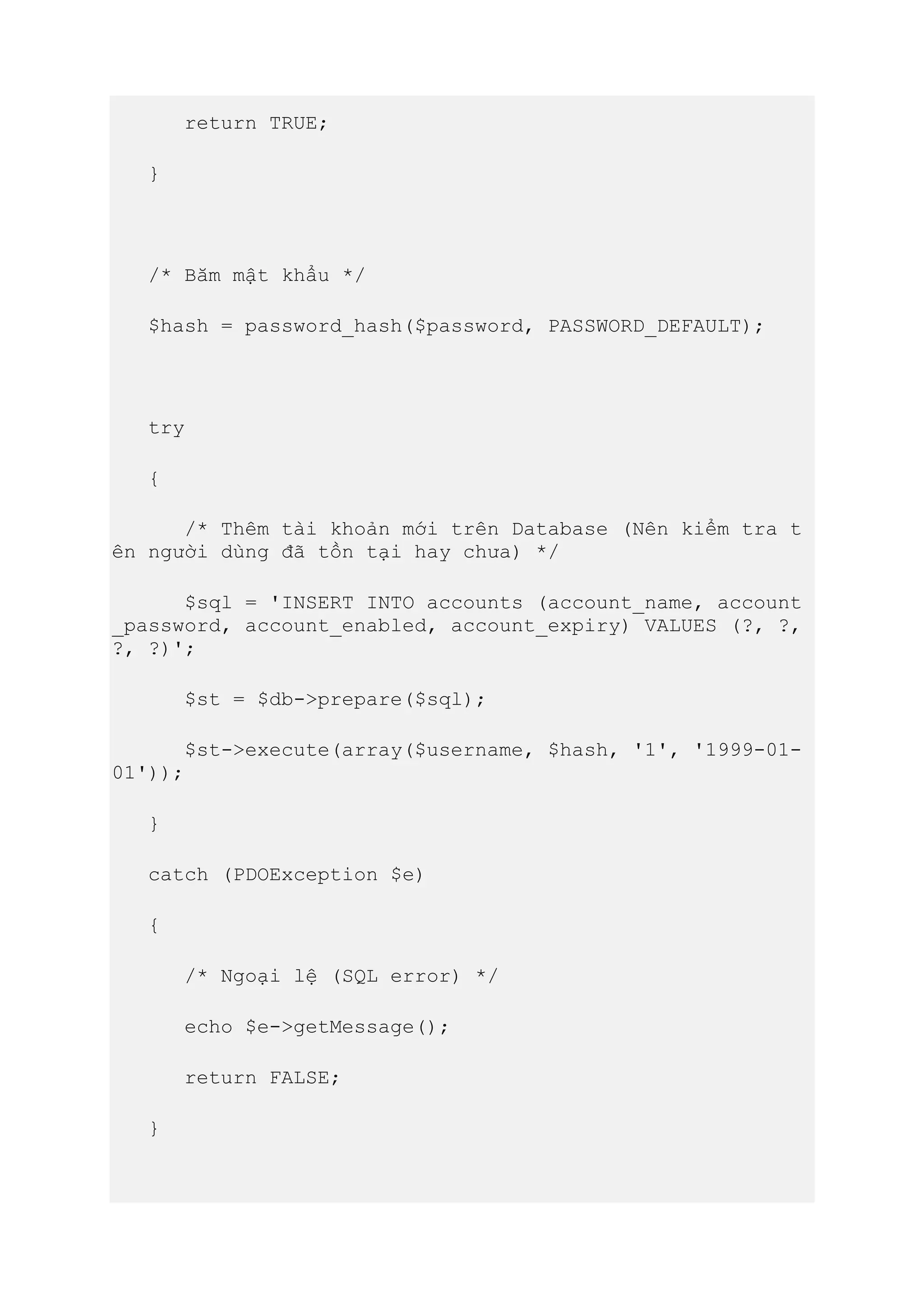 return TRUE;
}
/* Băm mật khẩu */
$hash = password_hash($password, PASSWORD_DEFAULT);
try
{
/* Thêm tài khoản mới trên Database (Nên kiểm tra t
ên người dùng đã tồn tại hay chưa) */
$sql = 'INSERT INTO accounts (account_name, account
_password, account_enabled, account_expiry) VALUES (?, ?,
?, ?)';
$st = $db->prepare($sql);
$st->execute(array($username, $hash, '1', '1999-01-
01'));
}
catch (PDOException $e)
{
/* Ngoại lệ (SQL error) */
echo $e->getMessage();
return FALSE;
}
 