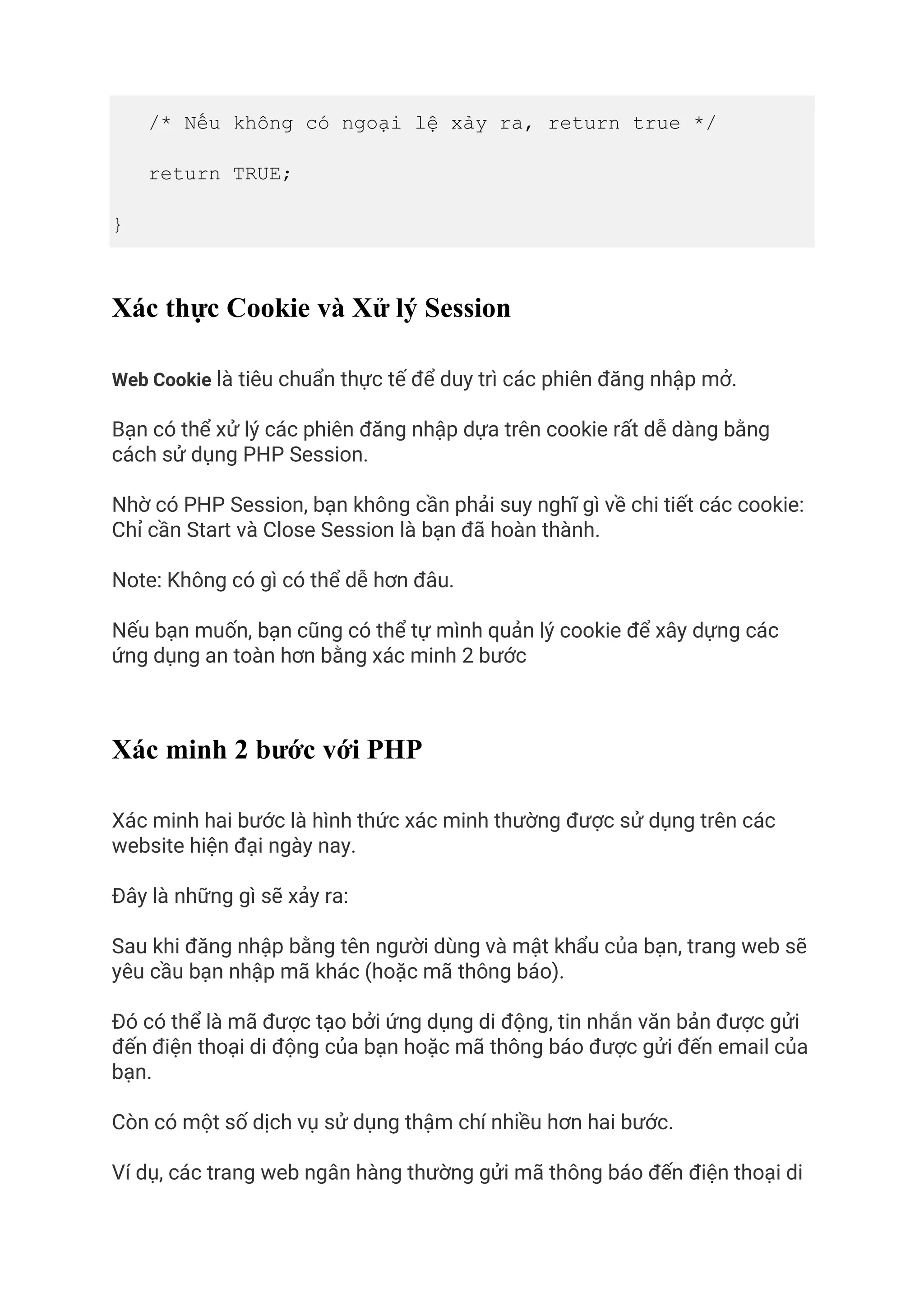 /* Nếu không có ngoại lệ xảy ra, return true */
return TRUE;
}
Xác thực Cookie và Xử lý Session
Web Cookie là tiêu chuẩn thực tế để duy trì các phiên đăng nhập mở.
Bạn có thể xử lý các phiên đăng nhập dựa trên cookie rất dễ dàng bằng
cách sử dụng PHP Session.
Nhờ có PHP Session, bạn không cần phải suy nghĩ gì về chi tiết các cookie:
Chỉ cần Start và Close Session là bạn đã hoàn thành.
Note: Không có gì có thể dễ hơn đâu.
Nếu bạn muốn, bạn cũng có thể tự mình quản lý cookie để xây dựng các
ứng dụng an toàn hơn bằng xác minh 2 bước
Xác minh 2 bước với PHP
Xác minh hai bước là hình thức xác minh thường được sử dụng trên các
website hiện đại ngày nay.
Đây là những gì sẽ xảy ra:
Sau khi đăng nhập bằng tên người dùng và mật khẩu của bạn, trang web sẽ
yêu cầu bạn nhập mã khác (hoặc mã thông báo).
Đó có thể là mã được tạo bởi ứng dụng di động, tin nhắn văn bản được gửi
đến điện thoại di động của bạn hoặc mã thông báo được gửi đến email của
bạn.
Còn có một số dịch vụ sử dụng thậm chí nhiều hơn hai bước.
Ví dụ, các trang web ngân hàng thường gửi mã thông báo đến điện thoại di
 