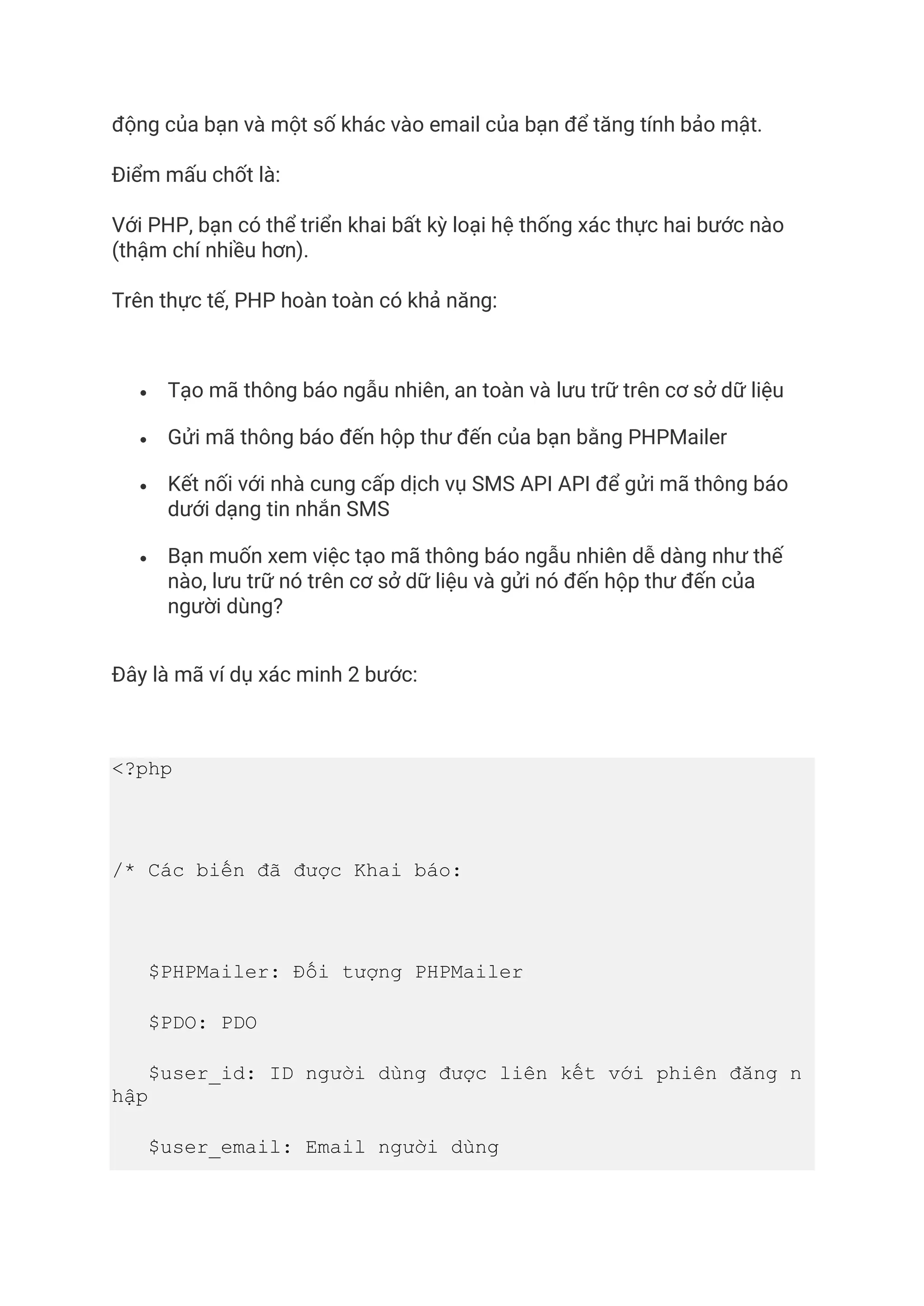 động của bạn và một số khác vào email của bạn để tăng tính bảo mật.
Điểm mấu chốt là:
Với PHP, bạn có thể triển khai bất kỳ loại hệ thống xác thực hai bước nào
(thậm chí nhiều hơn).
Trên thực tế, PHP hoàn toàn có khả năng:
• Tạo mã thông báo ngẫu nhiên, an toàn và lưu trữ trên cơ sở dữ liệu
• Gửi mã thông báo đến hộp thư đến của bạn bằng PHPMailer
• Kết nối với nhà cung cấp dịch vụ SMS API API để gửi mã thông báo
dưới dạng tin nhắn SMS
• Bạn muốn xem việc tạo mã thông báo ngẫu nhiên dễ dàng như thế
nào, lưu trữ nó trên cơ sở dữ liệu và gửi nó đến hộp thư đến của
người dùng?
Đây là mã ví dụ xác minh 2 bước:
<?php
/* Các biến đã được Khai báo:
$PHPMailer: Đối tượng PHPMailer
$PDO: PDO
$user_id: ID người dùng được liên kết với phiên đăng n
hập
$user_email: Email người dùng
 