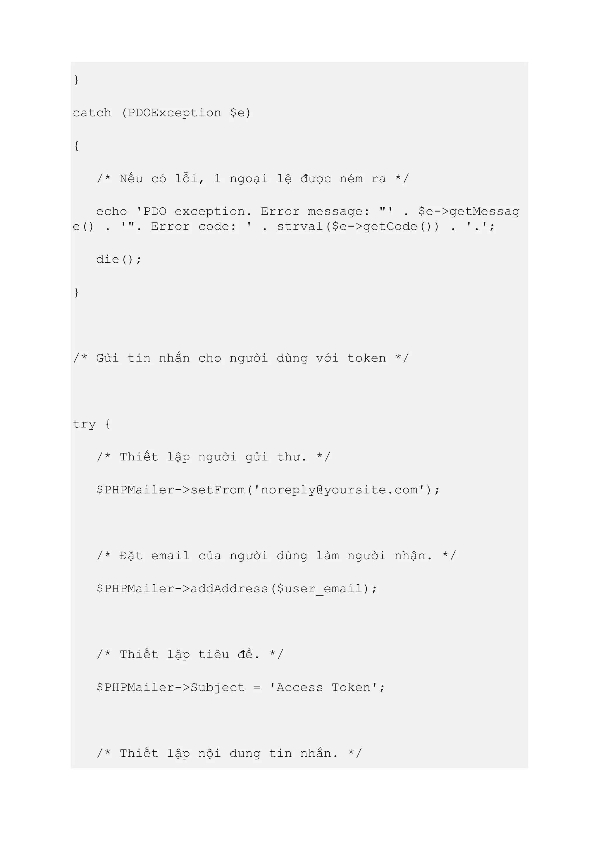 }
catch (PDOException $e)
{
/* Nếu có lỗi, 1 ngoại lệ được ném ra */
echo 'PDO exception. Error message: "' . $e->getMessag
e() . '". Error code: ' . strval($e->getCode()) . '.';
die();
}
/* Gửi tin nhắn cho người dùng với token */
try {
/* Thiết lập người gửi thư. */
$PHPMailer->setFrom('noreply@yoursite.com');
/* Đặt email của người dùng làm người nhận. */
$PHPMailer->addAddress($user_email);
/* Thiết lập tiêu đề. */
$PHPMailer->Subject = 'Access Token';
/* Thiết lập nội dung tin nhắn. */
 