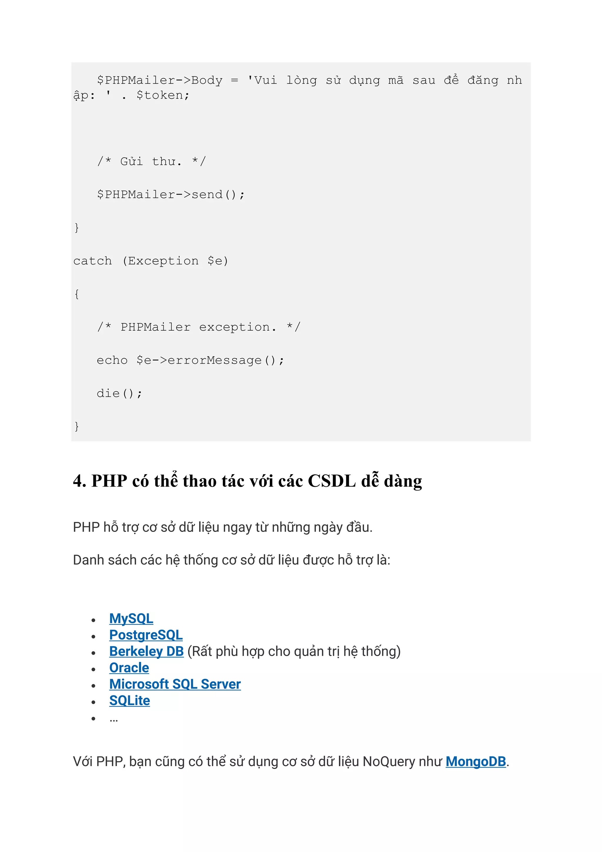$PHPMailer->Body = 'Vui lòng sử dụng mã sau để đăng nh
ập: ' . $token;
/* Gửi thư. */
$PHPMailer->send();
}
catch (Exception $e)
{
/* PHPMailer exception. */
echo $e->errorMessage();
die();
}
4. PHP có thể thao tác với các CSDL dễ dàng
PHP hỗ trợ cơ sở dữ liệu ngay từ những ngày đầu.
Danh sách các hệ thống cơ sở dữ liệu được hỗ trợ là:
• MySQL
• PostgreSQL
• Berkeley DB (Rất phù hợp cho quản trị hệ thống)
• Oracle
• Microsoft SQL Server
• SQLite
• …
Với PHP, bạn cũng có thể sử dụng cơ sở dữ liệu NoQuery như MongoDB.
 