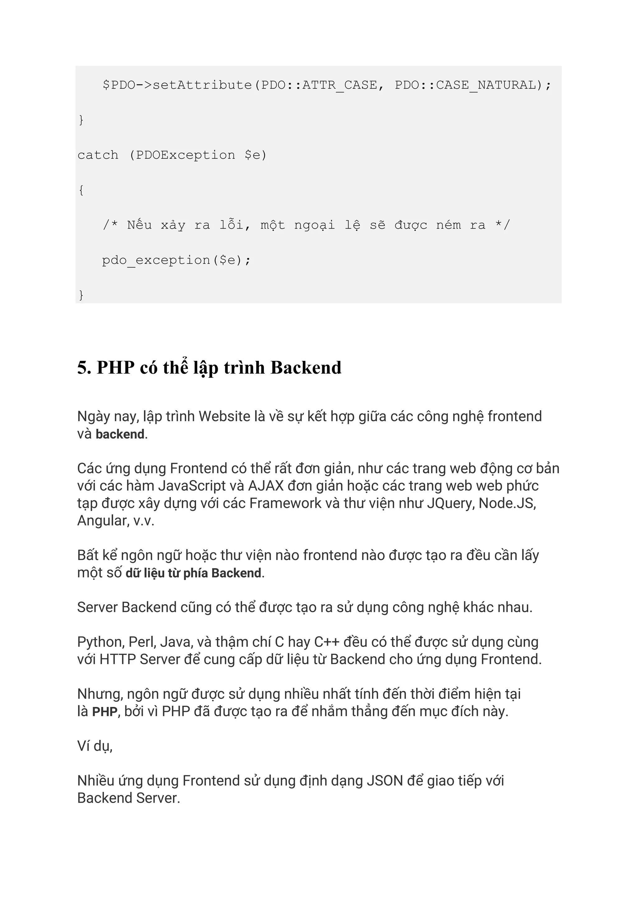 $PDO->setAttribute(PDO::ATTR_CASE, PDO::CASE_NATURAL);
}
catch (PDOException $e)
{
/* Nếu xảy ra lỗi, một ngoại lệ sẽ được ném ra */
pdo_exception($e);
}
5. PHP có thể lập trình Backend
Ngày nay, lập trình Website là về sự kết hợp giữa các công nghệ frontend
và backend.
Các ứng dụng Frontend có thể rất đơn giản, như các trang web động cơ bản
với các hàm JavaScript và AJAX đơn giản hoặc các trang web web phức
tạp được xây dựng với các Framework và thư viện như JQuery, Node.JS,
Angular, v.v.
Bất kể ngôn ngữ hoặc thư viện nào frontend nào được tạo ra đều cần lấy
một số dữ liệu từ phía Backend.
Server Backend cũng có thể được tạo ra sử dụng công nghệ khác nhau.
Python, Perl, Java, và thậm chí C hay C++ đều có thể được sử dụng cùng
với HTTP Server để cung cấp dữ liệu từ Backend cho ứng dụng Frontend.
Nhưng, ngôn ngữ được sử dụng nhiều nhất tính đến thời điểm hiện tại
là PHP, bởi vì PHP đã được tạo ra để nhắm thẳng đến mục đích này.
Ví dụ,
Nhiều ứng dụng Frontend sử dụng định dạng JSON để giao tiếp với
Backend Server.
 