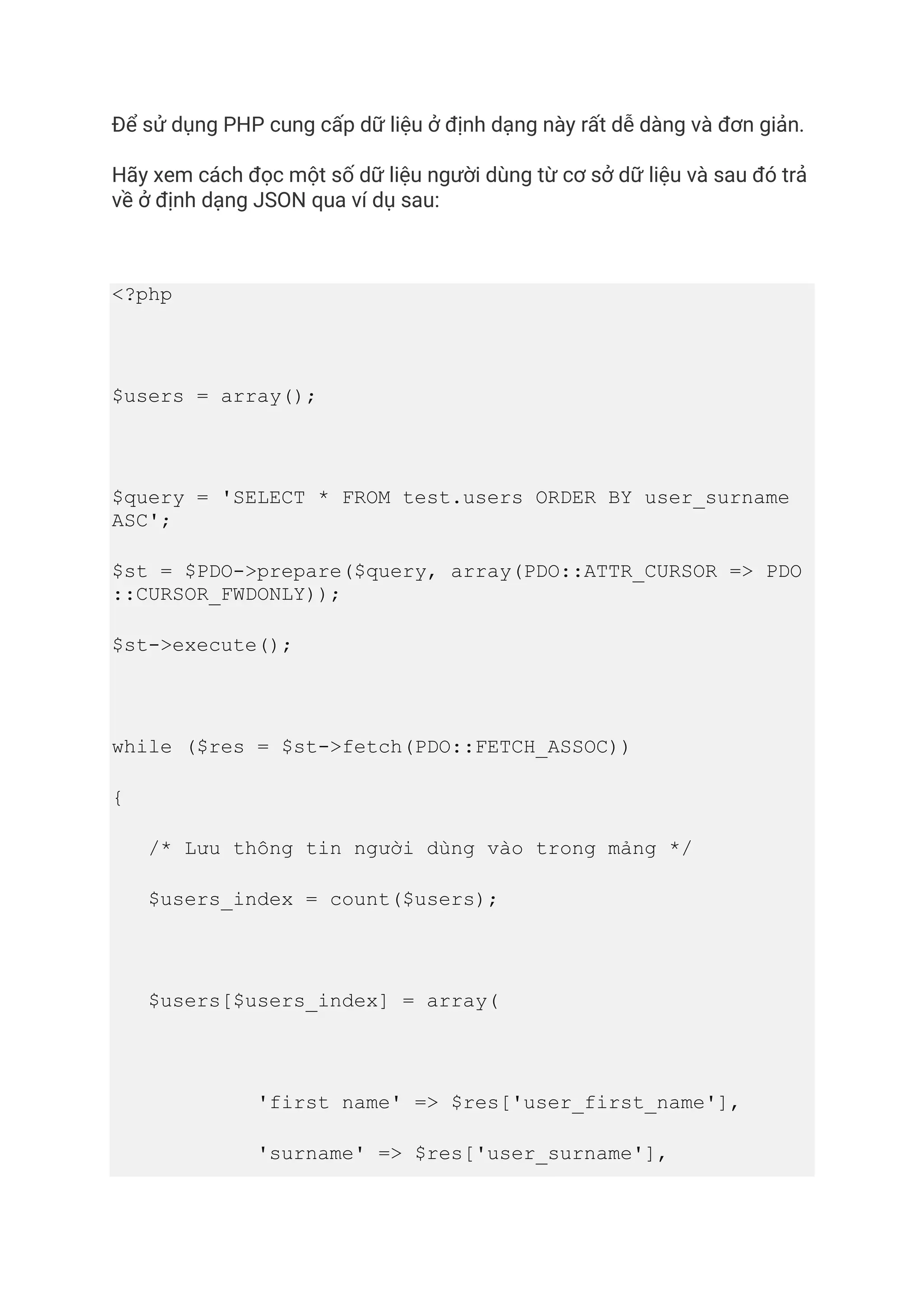 Để sử dụng PHP cung cấp dữ liệu ở định dạng này rất dễ dàng và đơn giản.
Hãy xem cách đọc một số dữ liệu người dùng từ cơ sở dữ liệu và sau đó trả
về ở định dạng JSON qua ví dụ sau:
<?php
$users = array();
$query = 'SELECT * FROM test.users ORDER BY user_surname
ASC';
$st = $PDO->prepare($query, array(PDO::ATTR_CURSOR => PDO
::CURSOR_FWDONLY));
$st->execute();
while ($res = $st->fetch(PDO::FETCH_ASSOC))
{
/* Lưu thông tin người dùng vào trong mảng */
$users_index = count($users);
$users[$users_index] = array(
'first name' => $res['user_first_name'],
'surname' => $res['user_surname'],
 