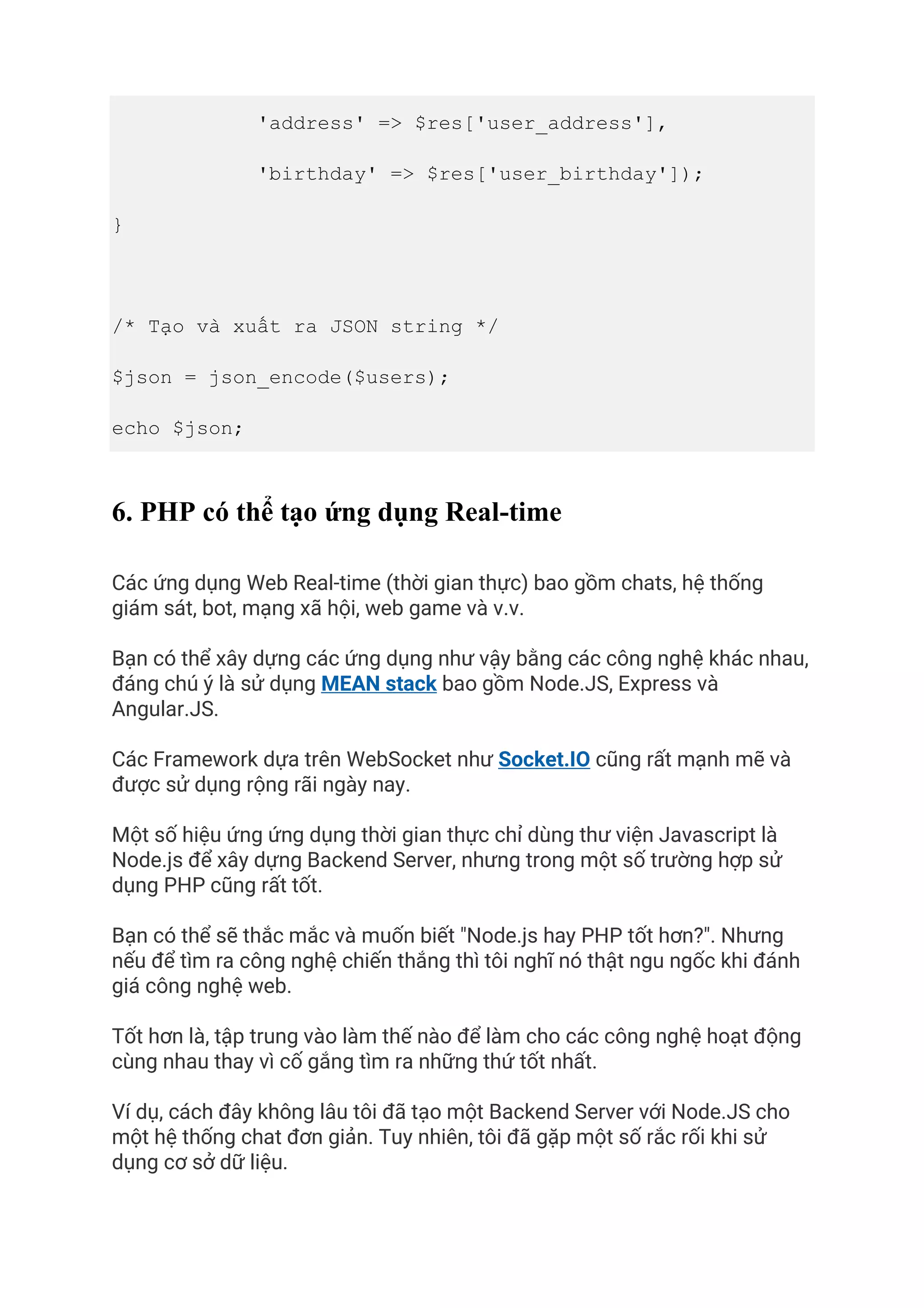 'address' => $res['user_address'],
'birthday' => $res['user_birthday']);
}
/* Tạo và xuất ra JSON string */
$json = json_encode($users);
echo $json;
6. PHP có thể tạo ứng dụng Real-time
Các ứng dụng Web Real-time (thời gian thực) bao gồm chats, hệ thống
giám sát, bot, mạng xã hội, web game và v.v.
Bạn có thể xây dựng các ứng dụng như vậy bằng các công nghệ khác nhau,
đáng chú ý là sử dụng MEAN stack bao gồm Node.JS, Express và
Angular.JS.
Các Framework dựa trên WebSocket như Socket.IO cũng rất mạnh mẽ và
được sử dụng rộng rãi ngày nay.
Một số hiệu ứng ứng dụng thời gian thực chỉ dùng thư viện Javascript là
Node.js để xây dựng Backend Server, nhưng trong một số trường hợp sử
dụng PHP cũng rất tốt.
Bạn có thể sẽ thắc mắc và muốn biết "Node.js hay PHP tốt hơn?". Nhưng
nếu để tìm ra công nghệ chiến thắng thì tôi nghĩ nó thật ngu ngốc khi đánh
giá công nghệ web.
Tốt hơn là, tập trung vào làm thế nào để làm cho các công nghệ hoạt động
cùng nhau thay vì cố gắng tìm ra những thứ tốt nhất.
Ví dụ, cách đây không lâu tôi đã tạo một Backend Server với Node.JS cho
một hệ thống chat đơn giản. Tuy nhiên, tôi đã gặp một số rắc rối khi sử
dụng cơ sở dữ liệu.
 