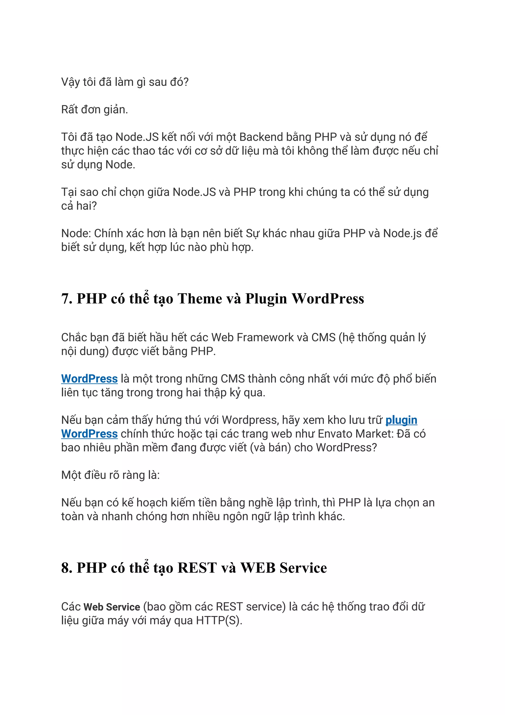 Vậy tôi đã làm gì sau đó?
Rất đơn giản.
Tôi đã tạo Node.JS kết nối với một Backend bằng PHP và sử dụng nó để
thực hiện các thao tác với cơ sở dữ liệu mà tôi không thể làm được nếu chỉ
sử dụng Node.
Tại sao chỉ chọn giữa Node.JS và PHP trong khi chúng ta có thể sử dụng
cả hai?
Node: Chính xác hơn là bạn nên biết Sự khác nhau giữa PHP và Node.js để
biết sử dụng, kết hợp lúc nào phù hợp.
7. PHP có thể tạo Theme và Plugin WordPress
Chắc bạn đã biết hầu hết các Web Framework và CMS (hệ thống quản lý
nội dung) được viết bằng PHP.
WordPress là một trong những CMS thành công nhất với mức độ phổ biến
liên tục tăng trong trong hai thập kỷ qua.
Nếu bạn cảm thấy hứng thú với Wordpress, hãy xem kho lưu trữ plugin
WordPress chính thức hoặc tại các trang web như Envato Market: Đã có
bao nhiêu phần mềm đang được viết (và bán) cho WordPress?
Một điều rõ ràng là:
Nếu bạn có kế hoạch kiếm tiền bằng nghề lập trình, thì PHP là lựa chọn an
toàn và nhanh chóng hơn nhiều ngôn ngữ lập trình khác.
8. PHP có thể tạo REST và WEB Service
Các Web Service (bao gồm các REST service) là các hệ thống trao đổi dữ
liệu giữa máy với máy qua HTTP(S).
 