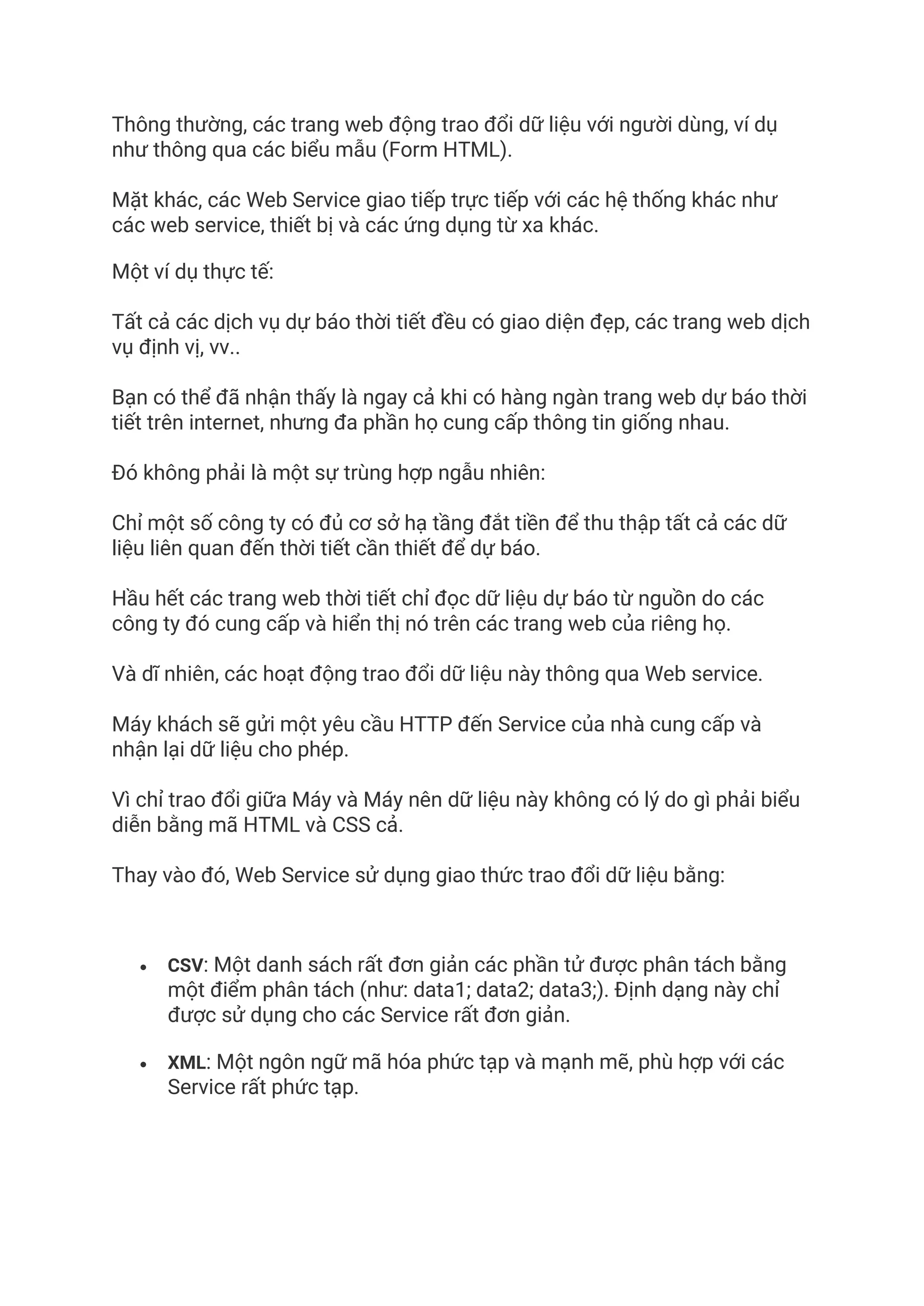 Thông thường, các trang web động trao đổi dữ liệu với người dùng, ví dụ
như thông qua các biểu mẫu (Form HTML).
Mặt khác, các Web Service giao tiếp trực tiếp với các hệ thống khác như
các web service, thiết bị và các ứng dụng từ xa khác.
Một ví dụ thực tế:
Tất cả các dịch vụ dự báo thời tiết đều có giao diện đẹp, các trang web dịch
vụ định vị, vv..
Bạn có thể đã nhận thấy là ngay cả khi có hàng ngàn trang web dự báo thời
tiết trên internet, nhưng đa phần họ cung cấp thông tin giống nhau.
Đó không phải là một sự trùng hợp ngẫu nhiên:
Chỉ một số công ty có đủ cơ sở hạ tầng đắt tiền để thu thập tất cả các dữ
liệu liên quan đến thời tiết cần thiết để dự báo.
Hầu hết các trang web thời tiết chỉ đọc dữ liệu dự báo từ nguồn do các
công ty đó cung cấp và hiển thị nó trên các trang web của riêng họ.
Và dĩ nhiên, các hoạt động trao đổi dữ liệu này thông qua Web service.
Máy khách sẽ gửi một yêu cầu HTTP đến Service của nhà cung cấp và
nhận lại dữ liệu cho phép.
Vì chỉ trao đổi giữa Máy và Máy nên dữ liệu này không có lý do gì phải biểu
diễn bằng mã HTML và CSS cả.
Thay vào đó, Web Service sử dụng giao thức trao đổi dữ liệu bằng:
• CSV: Một danh sách rất đơn giản các phần tử được phân tách bằng
một điểm phân tách (như: data1; data2; data3;). Định dạng này chỉ
được sử dụng cho các Service rất đơn giản.
• XML: Một ngôn ngữ mã hóa phức tạp và mạnh mẽ, phù hợp với các
Service rất phức tạp.
 