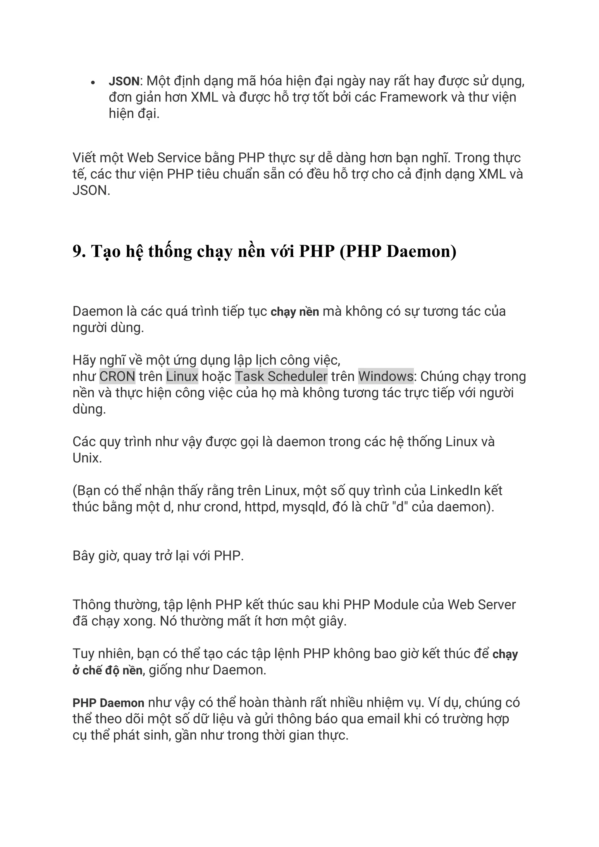 • JSON: Một định dạng mã hóa hiện đại ngày nay rất hay được sử dụng,
đơn giản hơn XML và được hỗ trợ tốt bởi các Framework và thư viện
hiện đại.
Viết một Web Service bằng PHP thực sự dễ dàng hơn bạn nghĩ. Trong thực
tế, các thư viện PHP tiêu chuẩn sẵn có đều hỗ trợ cho cả định dạng XML và
JSON.
9. Tạo hệ thống chạy nền với PHP (PHP Daemon)
Daemon là các quá trình tiếp tục chạy nền mà không có sự tương tác của
người dùng.
Hãy nghĩ về một ứng dụng lập lịch công việc,
như CRON trên Linux hoặc Task Scheduler trên Windows: Chúng chạy trong
nền và thực hiện công việc của họ mà không tương tác trực tiếp với người
dùng.
Các quy trình như vậy được gọi là daemon trong các hệ thống Linux và
Unix.
(Bạn có thể nhận thấy rằng trên Linux, một số quy trình của LinkedIn kết
thúc bằng một d, như crond, httpd, mysqld, đó là chữ "d" của daemon).
Bây giờ, quay trở lại với PHP.
Thông thường, tập lệnh PHP kết thúc sau khi PHP Module của Web Server
đã chạy xong. Nó thường mất ít hơn một giây.
Tuy nhiên, bạn có thể tạo các tập lệnh PHP không bao giờ kết thúc để chạy
ở chế độ nền, giống như Daemon.
PHP Daemon như vậy có thể hoàn thành rất nhiều nhiệm vụ. Ví dụ, chúng có
thể theo dõi một số dữ liệu và gửi thông báo qua email khi có trường hợp
cụ thể phát sinh, gần như trong thời gian thực.
 