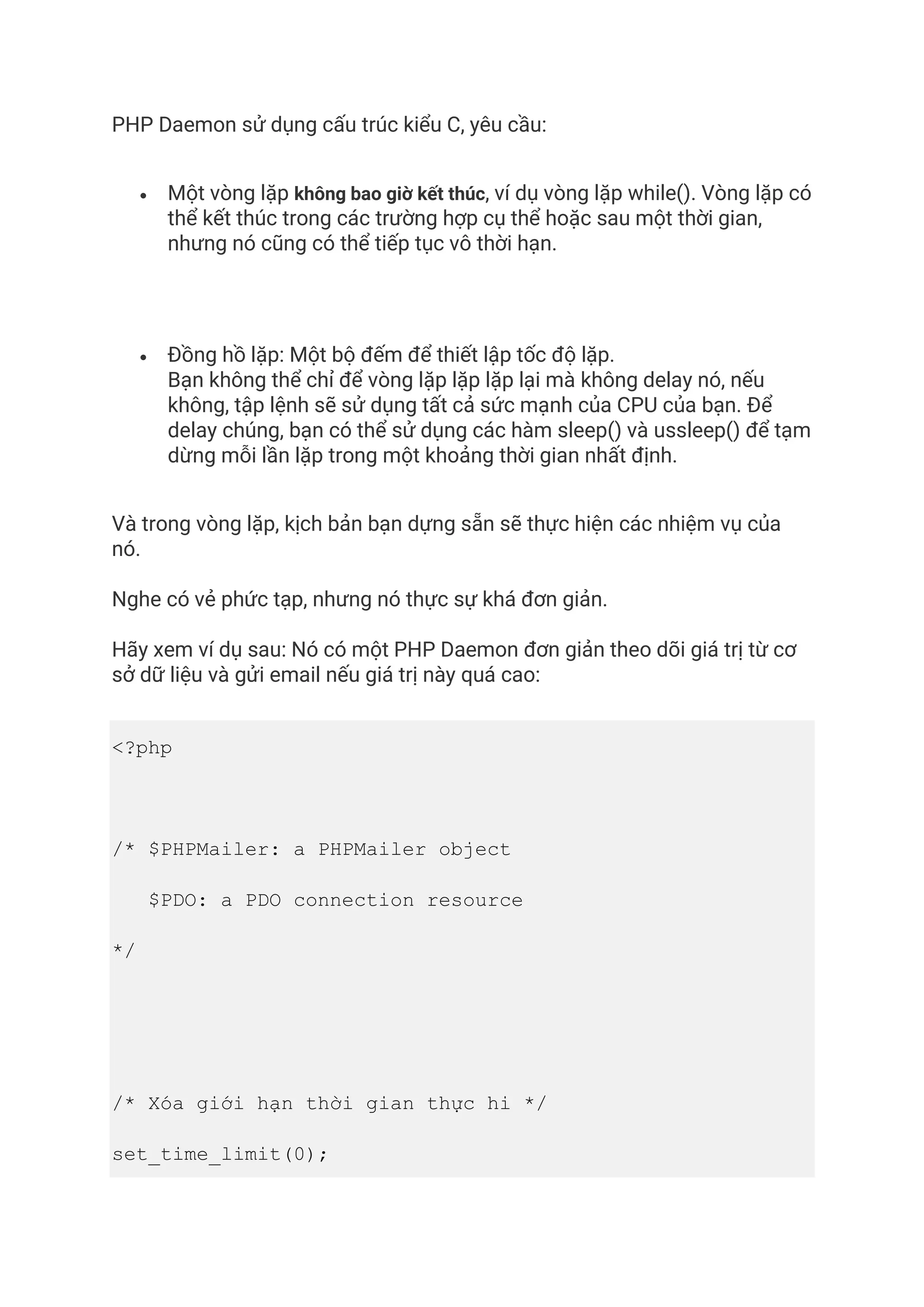 PHP Daemon sử dụng cấu trúc kiểu C, yêu cầu:
• Một vòng lặp không bao giờ kết thúc, ví dụ vòng lặp while(). Vòng lặp có
thể kết thúc trong các trường hợp cụ thể hoặc sau một thời gian,
nhưng nó cũng có thể tiếp tục vô thời hạn.
• Đồng hồ lặp: Một bộ đếm để thiết lập tốc độ lặp.
Bạn không thể chỉ để vòng lặp lặp lặp lại mà không delay nó, nếu
không, tập lệnh sẽ sử dụng tất cả sức mạnh của CPU của bạn. Để
delay chúng, bạn có thể sử dụng các hàm sleep() và ussleep() để tạm
dừng mỗi lần lặp trong một khoảng thời gian nhất định.
Và trong vòng lặp, kịch bản bạn dựng sẵn sẽ thực hiện các nhiệm vụ của
nó.
Nghe có vẻ phức tạp, nhưng nó thực sự khá đơn giản.
Hãy xem ví dụ sau: Nó có một PHP Daemon đơn giản theo dõi giá trị từ cơ
sở dữ liệu và gửi email nếu giá trị này quá cao:
<?php
/* $PHPMailer: a PHPMailer object
$PDO: a PDO connection resource
*/
/* Xóa giới hạn thời gian thực hi */
set_time_limit(0);
 
